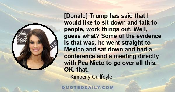 [Donald] Trump has said that I would like to sit down and talk to people, work things out. Well, guess what? Some of the evidence is that was, he went straight to Mexico and sat down and had a conference and a meeting