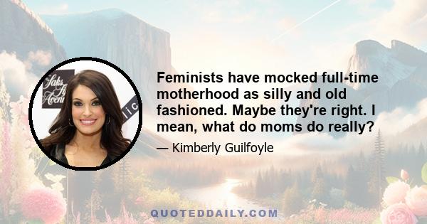 Feminists have mocked full-time motherhood as silly and old fashioned. Maybe they're right. I mean, what do moms do really?