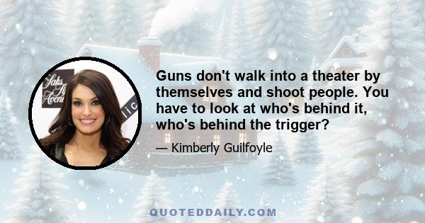 Guns don't walk into a theater by themselves and shoot people. You have to look at who's behind it, who's behind the trigger?