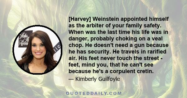 [Harvey] Weinstein appointed himself as the arbiter of your family safety. When was the last time his life was in danger, probably choking on a veal chop. He doesn't need a gun because he has security. He travels in