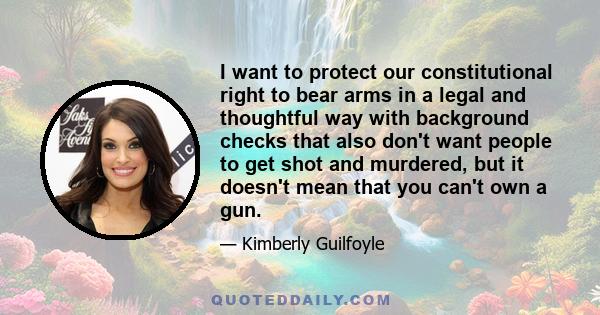 I want to protect our constitutional right to bear arms in a legal and thoughtful way with background checks that also don't want people to get shot and murdered, but it doesn't mean that you can't own a gun.