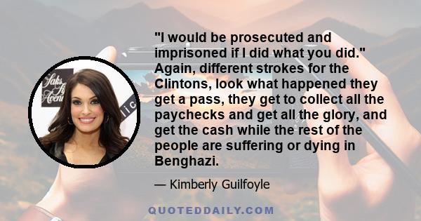 I would be prosecuted and imprisoned if I did what you did. Again, different strokes for the Clintons, look what happened they get a pass, they get to collect all the paychecks and get all the glory, and get the cash