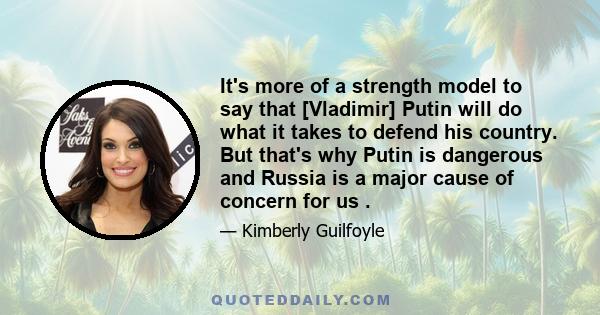 It's more of a strength model to say that [Vladimir] Putin will do what it takes to defend his country. But that's why Putin is dangerous and Russia is a major cause of concern for us .