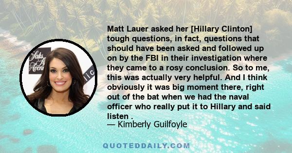 Matt Lauer asked her [Hillary Clinton] tough questions, in fact, questions that should have been asked and followed up on by the FBI in their investigation where they came to a rosy conclusion. So to me, this was