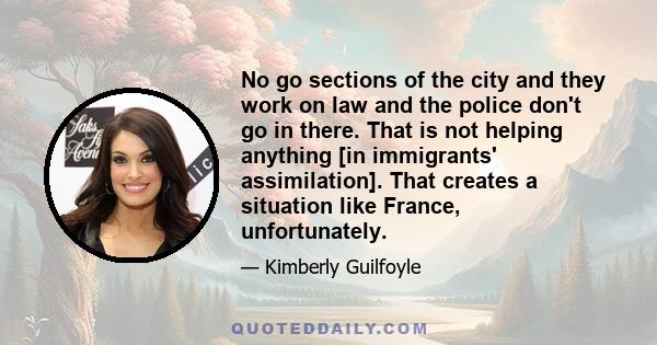 No go sections of the city and they work on law and the police don't go in there. That is not helping anything [in immigrants' assimilation]. That creates a situation like France, unfortunately.