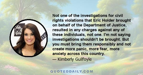 Not one of the investigations for civil rights violations that Eric Holder brought on behalf of the Department of Justice, resulted in any charges against any of these individuals, not one. I'm not saying investigations 