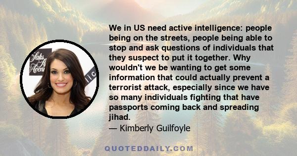 We in US need active intelligence: people being on the streets, people being able to stop and ask questions of individuals that they suspect to put it together. Why wouldn't we be wanting to get some information that