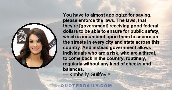 You have to almost apologize for saying, please enforce the laws. The laws, that they're [government] receiving good federal dollars to be able to ensure for public safety, which is incumbent upon them to secure on the