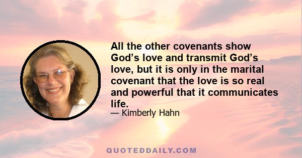 All the other covenants show God’s love and transmit God’s love, but it is only in the marital covenant that the love is so real and powerful that it communicates life.