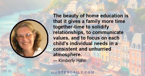 The beauty of home education is that it gives a family more time together-time to solidify relationships, to communicate values, and to focus on each child's individual needs in a consistent and unhurried atmosphere.