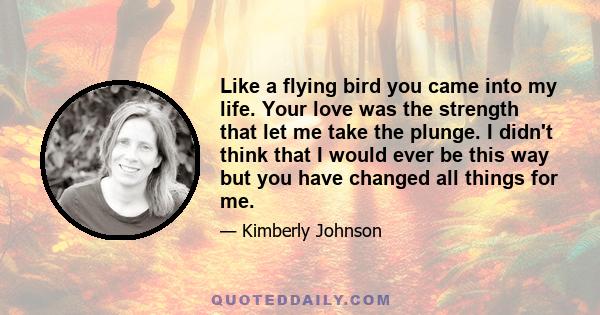 Like a flying bird you came into my life. Your love was the strength that let me take the plunge. I didn't think that I would ever be this way but you have changed all things for me.