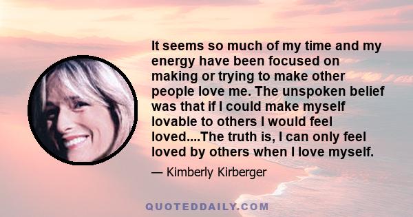 It seems so much of my time and my energy have been focused on making or trying to make other people love me. The unspoken belief was that if I could make myself lovable to others I would feel loved....The truth is, I