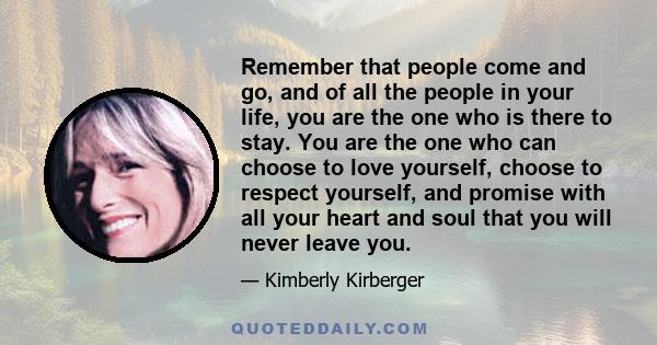 Remember that people come and go, and of all the people in your life, you are the one who is there to stay. You are the one who can choose to love yourself, choose to respect yourself, and promise with all your heart