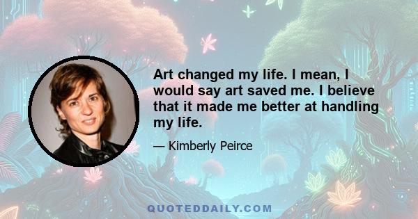 Art changed my life. I mean, I would say art saved me. I believe that it made me better at handling my life.