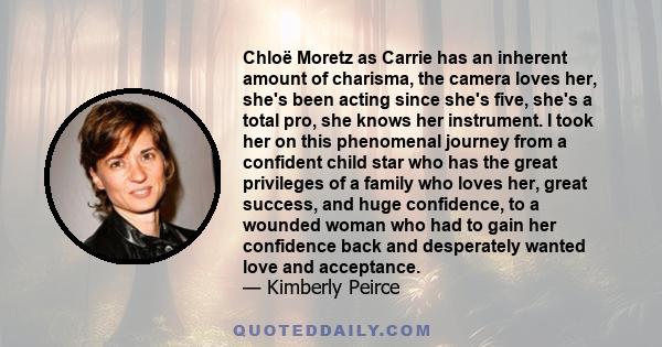 Chloë Moretz as Carrie has an inherent amount of charisma, the camera loves her, she's been acting since she's five, she's a total pro, she knows her instrument. I took her on this phenomenal journey from a confident