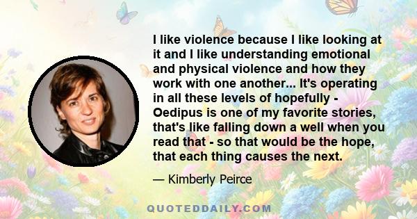 I like violence because I like looking at it and I like understanding emotional and physical violence and how they work with one another... It's operating in all these levels of hopefully - Oedipus is one of my favorite 