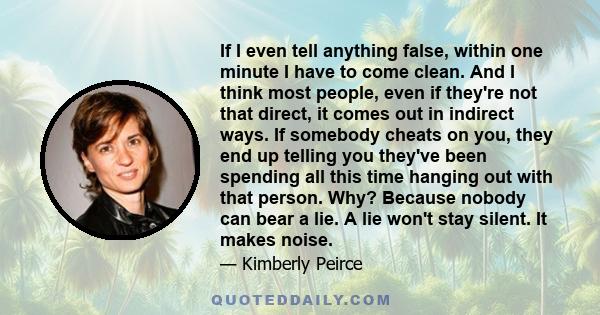 If I even tell anything false, within one minute I have to come clean. And I think most people, even if they're not that direct, it comes out in indirect ways. If somebody cheats on you, they end up telling you they've