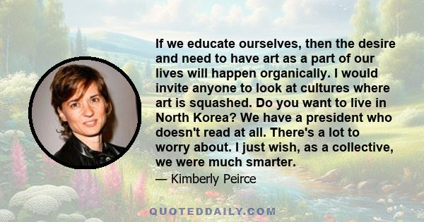 If we educate ourselves, then the desire and need to have art as a part of our lives will happen organically. I would invite anyone to look at cultures where art is squashed. Do you want to live in North Korea? We have