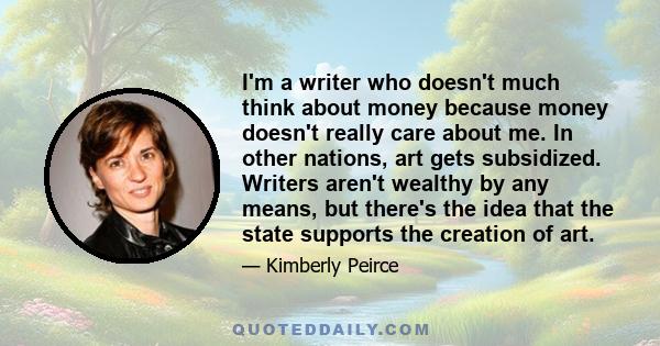 I'm a writer who doesn't much think about money because money doesn't really care about me. In other nations, art gets subsidized. Writers aren't wealthy by any means, but there's the idea that the state supports the