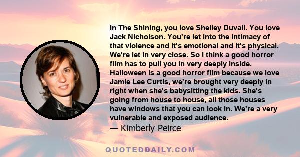 In The Shining, you love Shelley Duvall. You love Jack Nicholson. You're let into the intimacy of that violence and it's emotional and it's physical. We're let in very close. So I think a good horror film has to pull