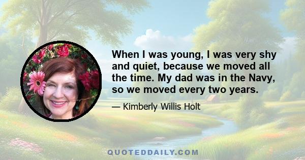 When I was young, I was very shy and quiet, because we moved all the time. My dad was in the Navy, so we moved every two years.