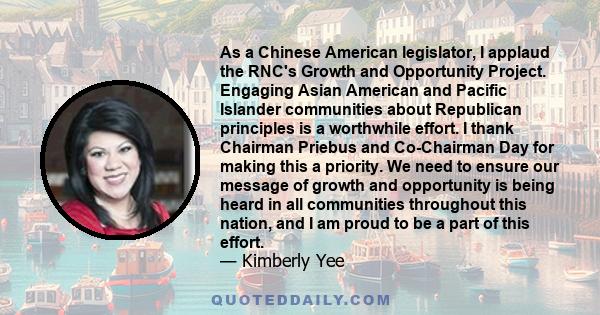 As a Chinese American legislator, I applaud the RNC's Growth and Opportunity Project. Engaging Asian American and Pacific Islander communities about Republican principles is a worthwhile effort. I thank Chairman Priebus 