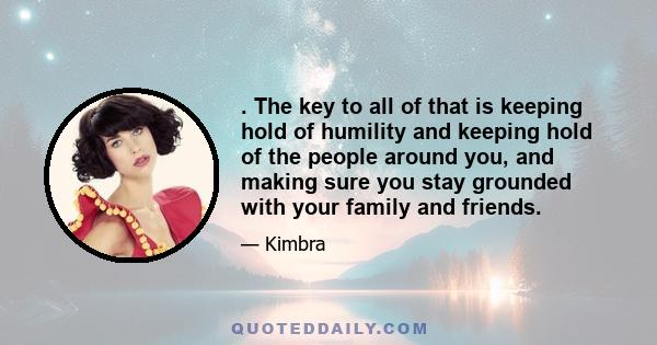 . The key to all of that is keeping hold of humility and keeping hold of the people around you, and making sure you stay grounded with your family and friends.