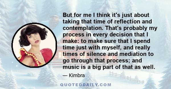 But for me I think it's just about taking that time of reflection and contemplation. That's probably my process in every decision that I make: to make sure that I spend time just with myself, and really times of silence 