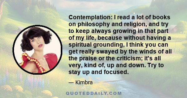 Contemplation: I read a lot of books on philosophy and religion, and try to keep always growing in that part of my life, because without having a spiritual grounding, I think you can get really swayed by the winds of