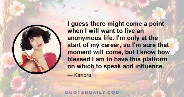 I guess there might come a point when I will want to live an anonymous life. I'm only at the start of my career, so I'm sure that moment will come, but I know how blessed I am to have this platform on which to speak and 