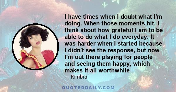 I have times when I doubt what I'm doing. When those moments hit, I think about how grateful I am to be able to do what I do everyday. It was harder when I started because I didn't see the response, but now I'm out