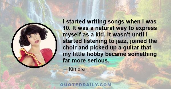 I started writing songs when I was 10. It was a natural way to express myself as a kid. It wasn't until I started listening to jazz, joined the choir and picked up a guitar that my little hobby became something far more 