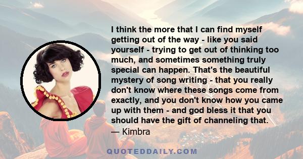 I think the more that I can find myself getting out of the way - like you said yourself - trying to get out of thinking too much, and sometimes something truly special can happen. That's the beautiful mystery of song