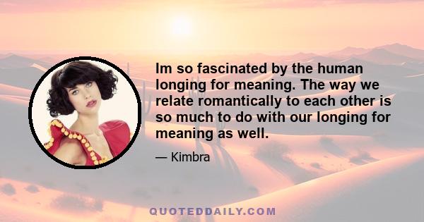 Im so fascinated by the human longing for meaning. The way we relate romantically to each other is so much to do with our longing for meaning as well.