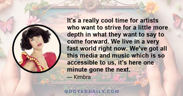 It's a really cool time for artists who want to strive for a little more depth in what they want to say to come forward. We live in a very fast world right now. We've got all this media and music which is so accessible