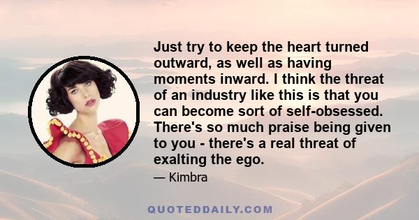 Just try to keep the heart turned outward, as well as having moments inward. I think the threat of an industry like this is that you can become sort of self-obsessed. There's so much praise being given to you - there's