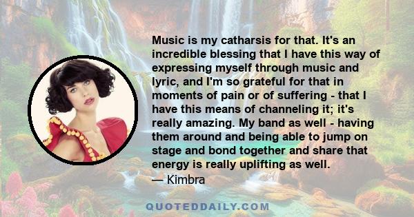 Music is my catharsis for that. It's an incredible blessing that I have this way of expressing myself through music and lyric, and I'm so grateful for that in moments of pain or of suffering - that I have this means of