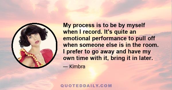 My process is to be by myself when I record. It's quite an emotional performance to pull off when someone else is in the room. I prefer to go away and have my own time with it, bring it in later.