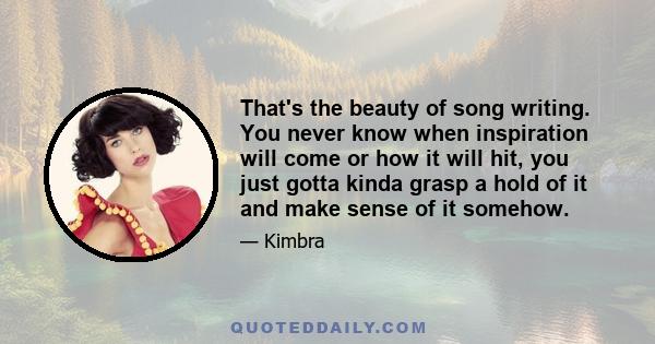 That's the beauty of song writing. You never know when inspiration will come or how it will hit, you just gotta kinda grasp a hold of it and make sense of it somehow.