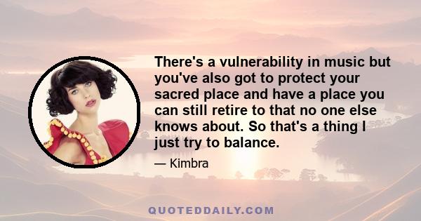 There's a vulnerability in music but you've also got to protect your sacred place and have a place you can still retire to that no one else knows about. So that's a thing I just try to balance.