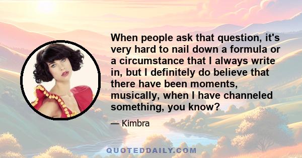 When people ask that question, it's very hard to nail down a formula or a circumstance that I always write in, but I definitely do believe that there have been moments, musically, when I have channeled something, you