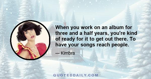 When you work on an album for three and a half years, you're kind of ready for it to get out there. To have your songs reach people.