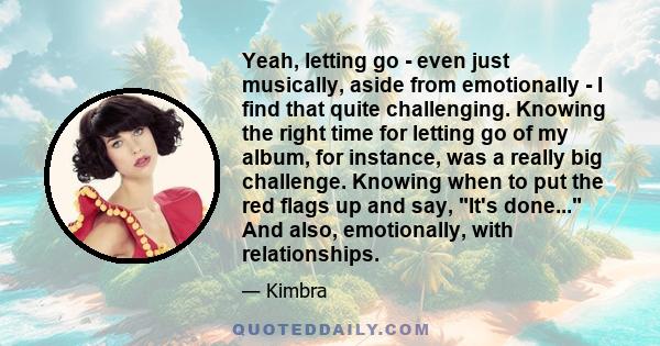 Yeah, letting go - even just musically, aside from emotionally - I find that quite challenging. Knowing the right time for letting go of my album, for instance, was a really big challenge. Knowing when to put the red