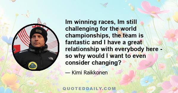 Im winning races, Im still challenging for the world championships, the team is fantastic and I have a great relationship with everybody here - so why would I want to even consider changing?