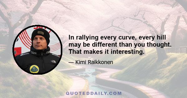 In rallying every curve, every hill may be different than you thought. That makes it interesting.