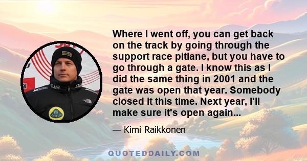 Where I went off, you can get back on the track by going through the support race pitlane, but you have to go through a gate. I know this as I did the same thing in 2001 and the gate was open that year. Somebody closed