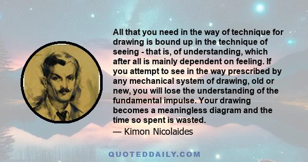 All that you need in the way of technique for drawing is bound up in the technique of seeing - that is, of understanding, which after all is mainly dependent on feeling. If you attempt to see in the way prescribed by