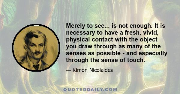 Merely to see... is not enough. It is necessary to have a fresh, vivid, physical contact with the object you draw through as many of the senses as possible - and especially through the sense of touch.