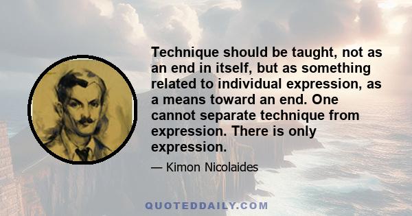 Technique should be taught, not as an end in itself, but as something related to individual expression, as a means toward an end. One cannot separate technique from expression. There is only expression.