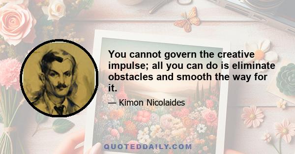 You cannot govern the creative impulse; all you can do is eliminate obstacles and smooth the way for it.